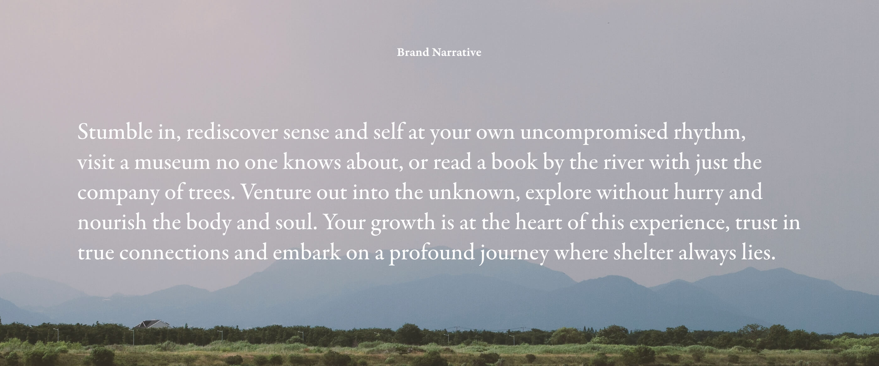 Brand Narrative: Stumble in, rediscover sense and self at your own uncompromised rhythm, visit a museum no one knows about, or read a book by the river with just the company of trees. Venture out into the unknown, explore without hurry and nourish the body and soul. Your growth is at the heart of this experience, trust in true connections and embark on a profound journey where shelter always lies.