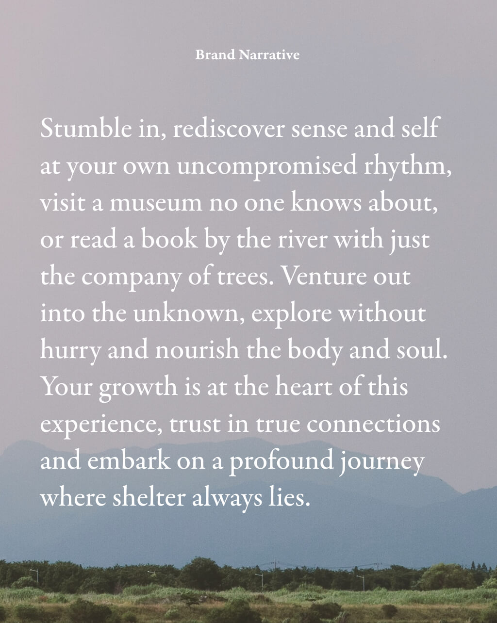 Brand Narrative: Stumble in, rediscover sense and self at your own uncompromised rhythm, visit a museum no one knows about, or read a book by the river with just the company of trees. Venture out into the unknown, explore without hurry and nourish the body and soul. Your growth is at the heart of this experience, trust in true connections and embark on a profound journey where shelter always lies.